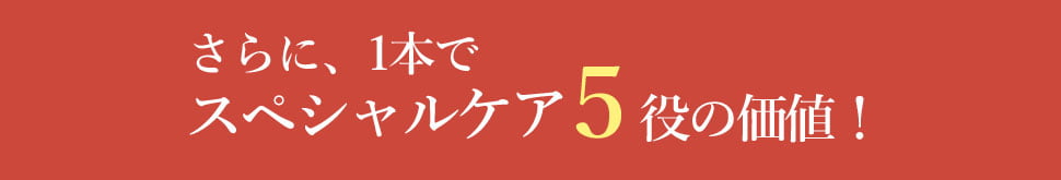 さらに、1本で
                    スペシャルケア５役の価値！
                    
