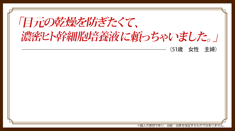「目元の乾燥が気にならない。濃密ヒト幹培養液がしっとり浸透。」